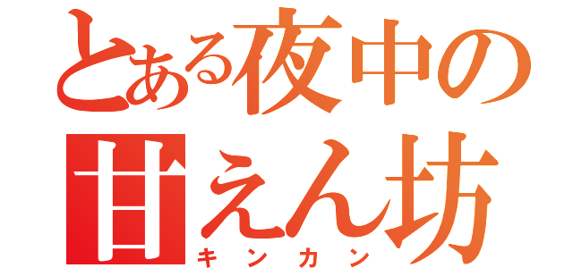 とある夜中の甘えん坊（キンカン）