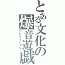 とある文化の爆音遊戯（アトラクション）