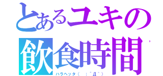 とあるユキの飲食時間（ハラヘッタ（ ；´Д｀））