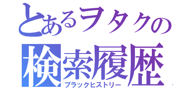 とあるヲタクの検索履歴（ブラックヒストリー）