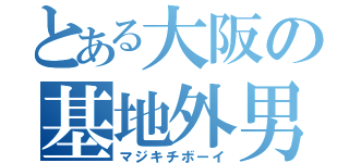 とある大阪の基地外男（マジキチボーイ）