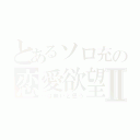 とあるソロ充の恋愛欲望Ⅱ（…は無いと思う）