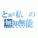 とある私の無知無能（あはは笑）