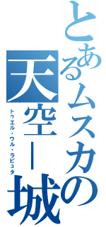 とあるムスカの天空－城（トゥエル・ウル・ラピュタ）