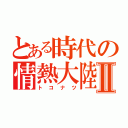 とある時代の情熱大陸Ⅱ（トコナツ）