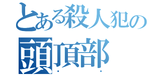 とある殺人犯の頭頂部（⭐️）