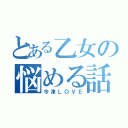 とある乙女の悩める話（今津ＬＯＶＥ）