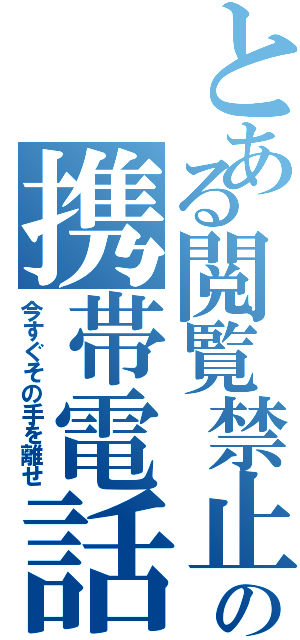 とある閲覧禁止の携帯電話（今すぐその手を離せ）