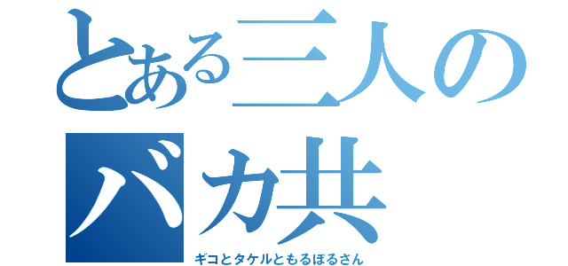 とある三人のバカ共（ギコとタケルともるぼるさん）