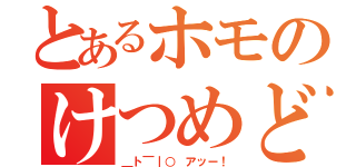 とあるホモのけつめど（＿ト￣｜○ アッー！）