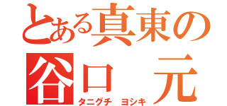 とある真東の谷口　元紀（タニグチ　ヨシキ）