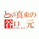 とある真東の谷口　元紀（タニグチ　ヨシキ）