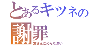 とあるキツネの謝罪（友さんごめんなさい）