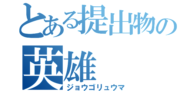 とある提出物の英雄（ジョウゴリュウマ）