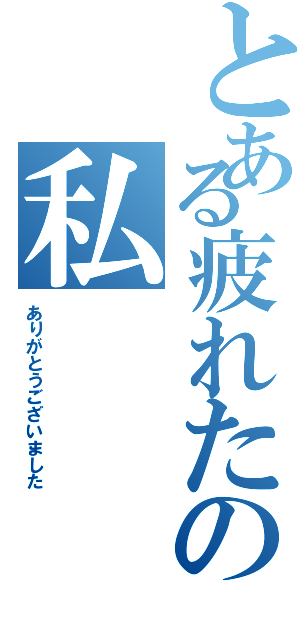 とある疲れたの私（ありがとうございました）