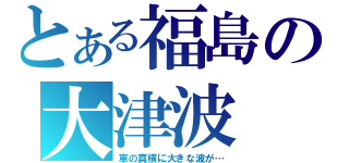 とある福島の大津波（車の真横に大きな波が…）