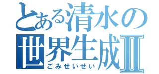 とある清水の世界生成Ⅱ（ごみせいせい）