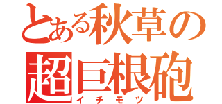 とある秋草の超巨根砲（イチモツ）