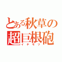 とある秋草の超巨根砲（イチモツ）