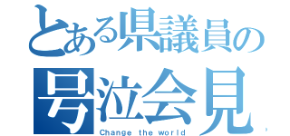 とある県議員の号泣会見（Ｃｈａｎｇｅ ｔｈｅ ｗｏｒｌｄ）