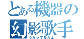 とある機器の幻影歌手（うたってみたよ）