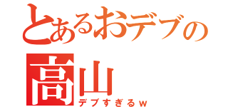 とあるおデブの高山（デブすぎるｗ）