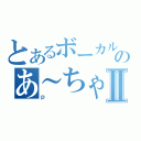 とあるボーカルのあ～ちゃんⅡ（ｐ）