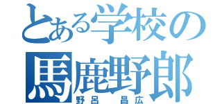 とある学校の馬鹿野郎（野呂 昌広）