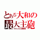 とある大和の最大主砲（４６ｃｍ三連装砲）