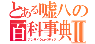 とある嘘八の百科事典ｕｎｃｙｃｌｏｐｅｄｉａⅡ（アンサイクロペディア）