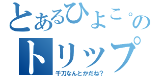 とあるひよこ。のトリップ（千刀なんとかだね？）