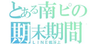 とある南ピの期末期間（ＬＩＮＥ低浮上）