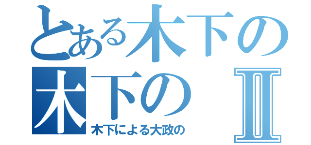 とある木下の木下のⅡ（木下による大政の）