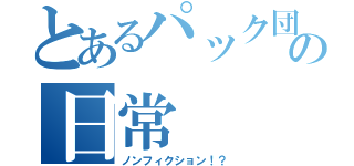 とあるパック団の日常（ノンフィクション！？）