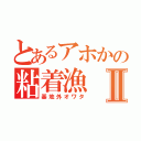 とあるアホかの粘着漁Ⅱ（基地外オワタ）