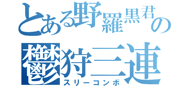 とある野羅黒君の鬱狩三連打（スリーコンボ）