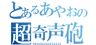 とあるあやおの超奇声砲（キエエエエエエエエエエエエエ）