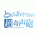 とあるあやおの超奇声砲（キエエエエエエエエエエエエエ）