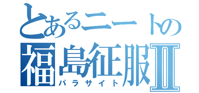 とあるニートの福島征服Ⅱ（パラサイト）