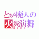 とある廃人の火炎演舞（ガラガラ）