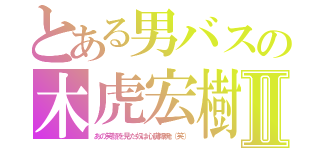 とある男バスの木虎宏樹Ⅱ（あの笑顔を見た奴は心臓爆発（笑））