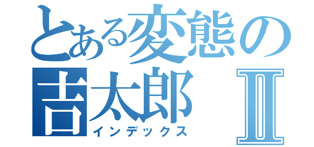 とある変態の吉太郎Ⅱ（インデックス）