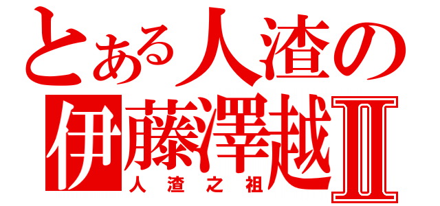 とある人渣の伊藤澤越止Ⅱ（人渣之祖）