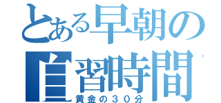 とある早朝の自習時間（黄金の３０分）