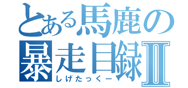 とある馬鹿の暴走目録Ⅱ（しげたっくー）