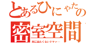 とあるひにゃたのの密室空間（外に出たくないドヤァ…）