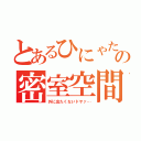 とあるひにゃたのの密室空間（外に出たくないドヤァ…）