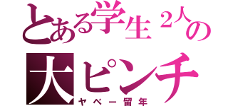 とある学生２人の大ピンチ（ヤベー留年）