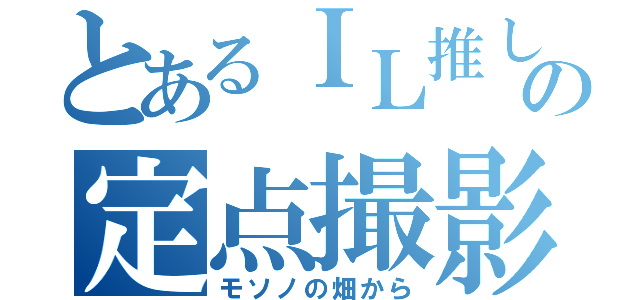 とあるＩＬ推しの定点撮影（モソノの畑から）