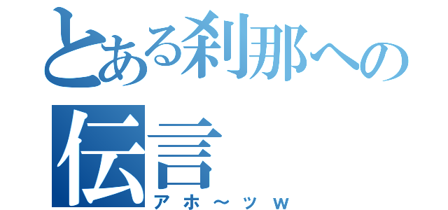 とある刹那への伝言（アホ～ッｗ）